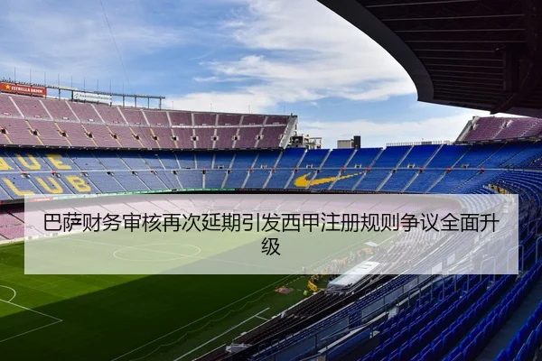 巴萨财务审核再次延期引发西甲注册规则争议全面升级